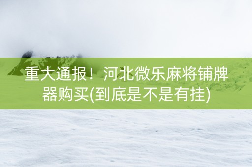 重大通报！河北微乐麻将铺牌器购买(到底是不是有挂)