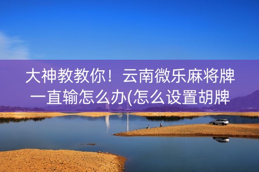 大神教教你！云南微乐麻将牌一直输怎么办(怎么设置胡牌)