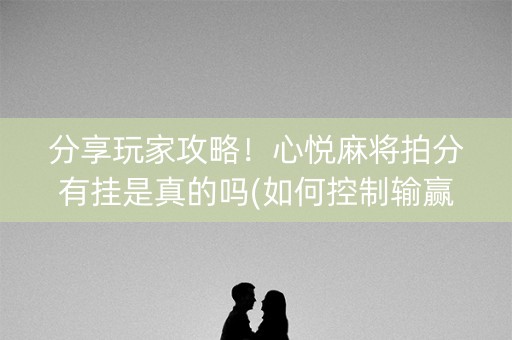 分享玩家攻略！心悦麻将拍分有挂是真的吗(如何控制输赢)