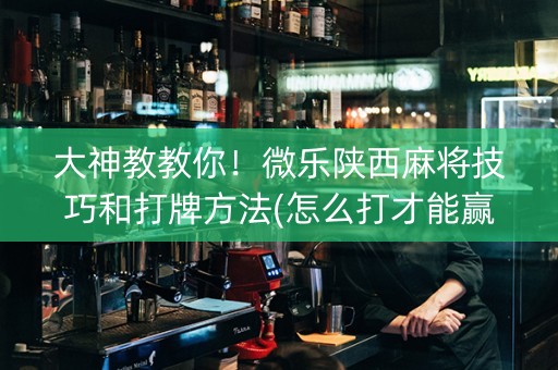 大神教教你！微乐陕西麻将技巧和打牌方法(怎么打才能赢)