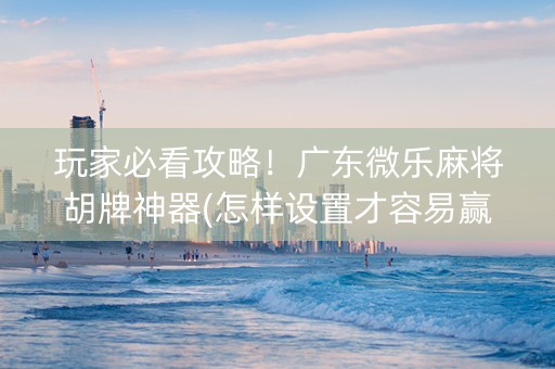 玩家必看攻略！广东微乐麻将胡牌神器(怎样设置才容易赢)