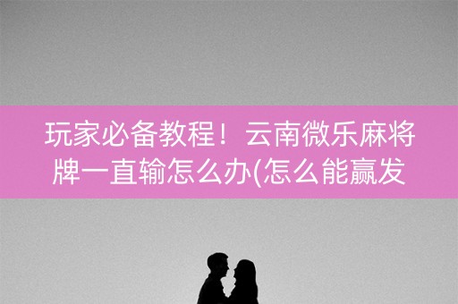 玩家必备教程！云南微乐麻将牌一直输怎么办(怎么能赢发牌规律)