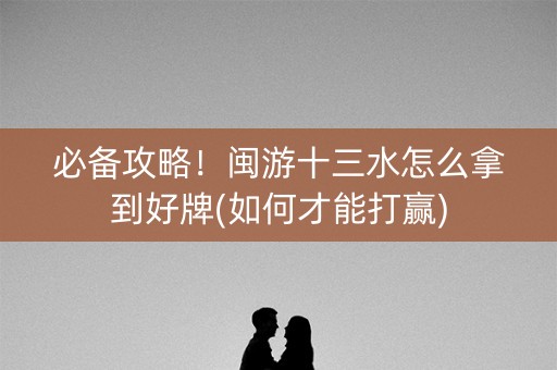 必备攻略！闽游十三水怎么拿到好牌(如何才能打赢)