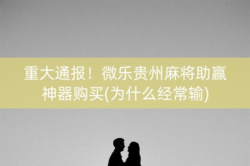 重大通报！微乐贵州麻将助赢神器购买(为什么经常输)