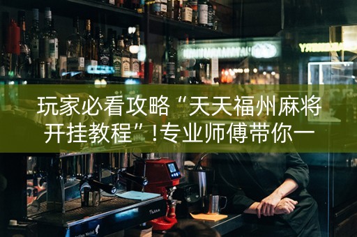 玩家必看攻略“天天福州麻将开挂教程”!专业师傅带你一起了解（详细教程）-抖音
