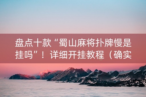 盘点十款“蜀山麻将扑牌慢是挂吗”！详细开挂教程（确实真的有挂)-抖音