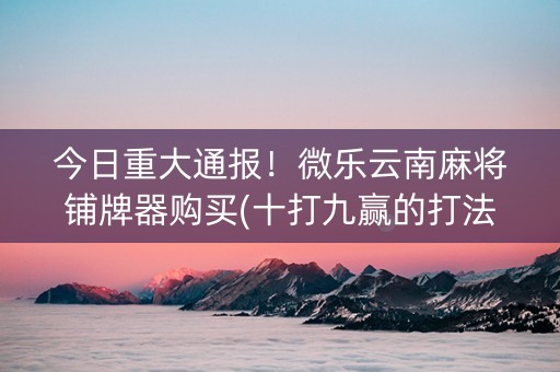 今日重大通报！微乐云南麻将铺牌器购买(十打九赢的打法)