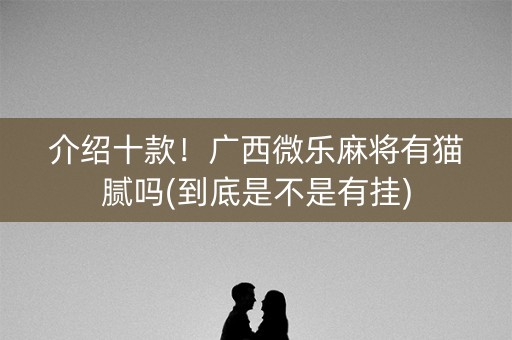 介绍十款！广西微乐麻将有猫腻吗(到底是不是有挂)