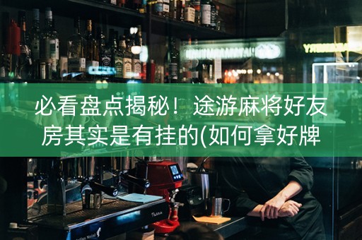必看盘点揭秘！途游麻将好友房其实是有挂的(如何拿好牌)