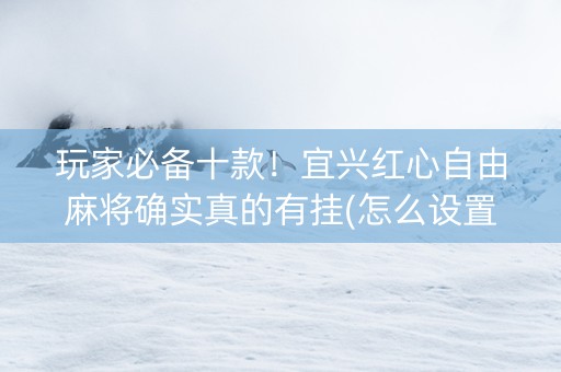 玩家必备十款！宜兴红心自由麻将确实真的有挂(怎么设置能有好牌)