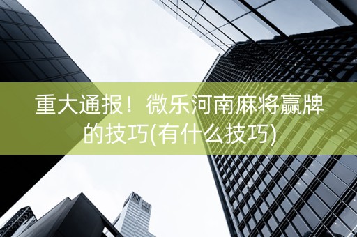 重大通报！微乐河南麻将赢牌的技巧(有什么技巧)