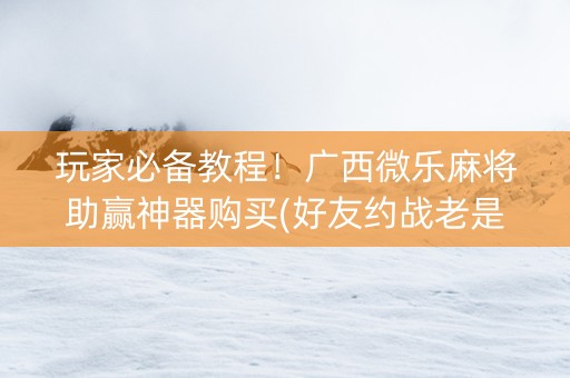 玩家必备教程！广西微乐麻将助赢神器购买(好友约战老是输)
