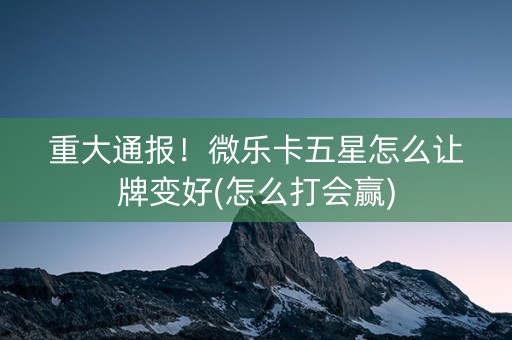 重大通报！微乐卡五星怎么让牌变好(怎么打会赢)