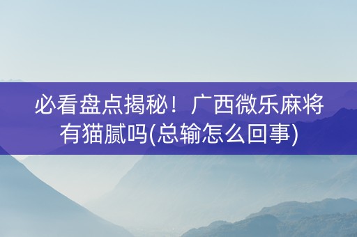 必看盘点揭秘！广西微乐麻将有猫腻吗(总输怎么回事)