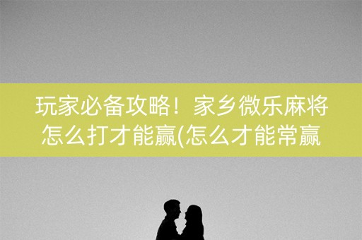 玩家必备攻略！家乡微乐麻将怎么打才能赢(怎么才能常赢)