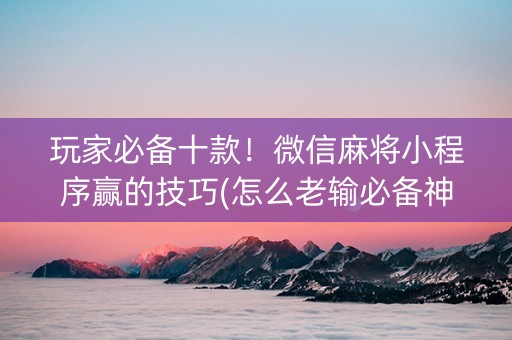 玩家必备十款！微信麻将小程序赢的技巧(怎么老输必备神器)