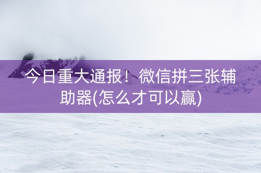今日重大通报！微信拼三张辅助器(怎么才可以赢)