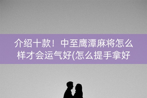 介绍十款！中至鹰潭麻将怎么样才会运气好(怎么提手拿好牌)