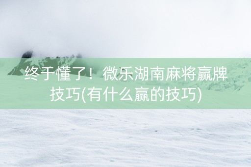 终于懂了！微乐湖南麻将赢牌技巧(有什么赢的技巧)