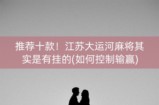 推荐十款！江苏大运河麻将其实是有挂的(如何控制输赢)