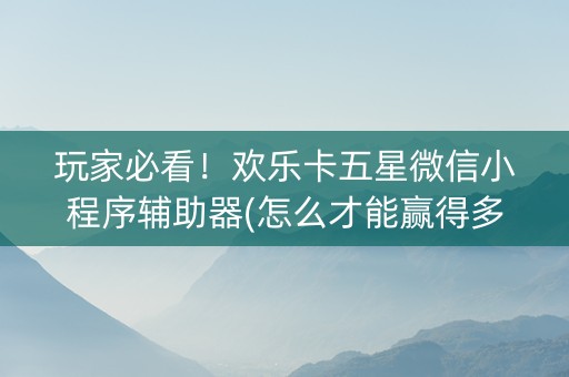 玩家必看！欢乐卡五星微信小程序辅助器(怎么才能赢得多)