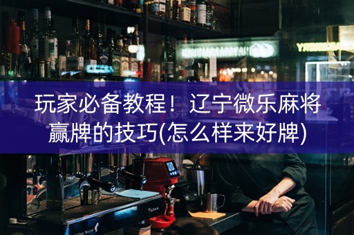 玩家必备教程！辽宁微乐麻将赢牌的技巧(怎么样来好牌)