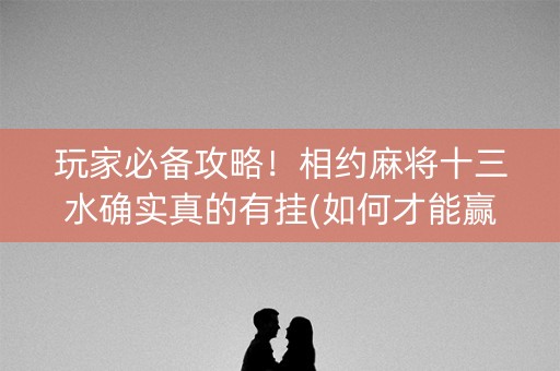 玩家必备攻略！相约麻将十三水确实真的有挂(如何才能赢)