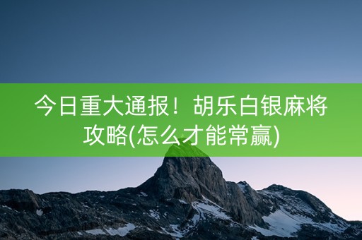 今日重大通报！胡乐白银麻将攻略(怎么才能常赢)