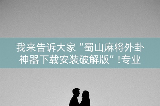 我来告诉大家“蜀山麻将外卦神器下载安装破解版”!专业师傅带你一起了解（详细教程）-抖音