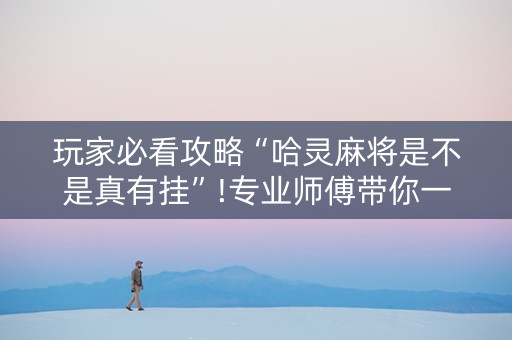 玩家必看攻略“哈灵麻将是不是真有挂”!专业师傅带你一起了解（详细教程）-抖音