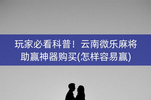 玩家必看科普！云南微乐麻将助赢神器购买(怎样容易赢)