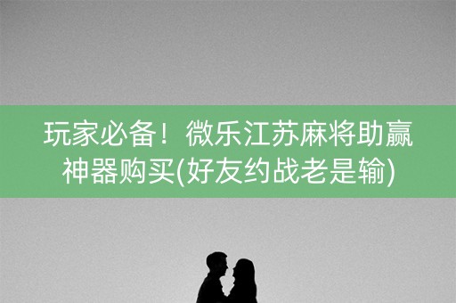 玩家必备！微乐江苏麻将助赢神器购买(好友约战老是输)