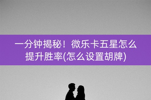 一分钟揭秘！微乐卡五星怎么提升胜率(怎么设置胡牌)