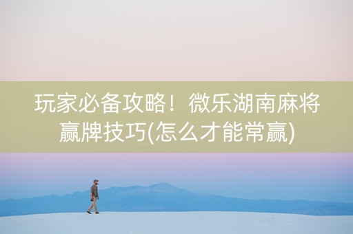 玩家必备攻略！微乐湖南麻将赢牌技巧(怎么才能常赢)