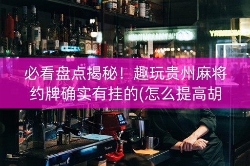 必看盘点揭秘！趣玩贵州麻将约牌确实有挂的(怎么提高胡牌率)