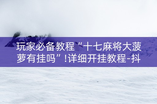 玩家必备教程“十七麻将大菠萝有挂吗”!详细开挂教程-抖音