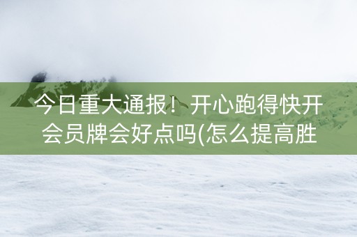 今日重大通报！开心跑得快开会员牌会好点吗(怎么提高胜率)
