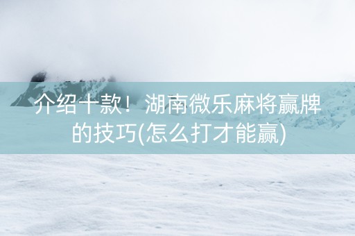 介绍十款！湖南微乐麻将赢牌的技巧(怎么打才能赢)