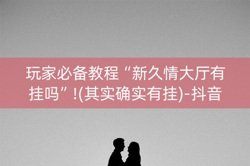 玩家必备教程“新久情大厅有挂吗”!(其实确实有挂)-抖音