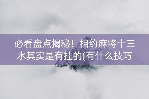 必看盘点揭秘！相约麻将十三水其实是有挂的(有什么技巧)