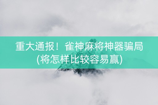 重大通报！雀神麻将神器骗局(将怎样比较容易赢)