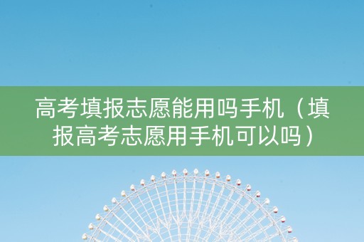 高考填报志愿能用吗手机（填报高考志愿用手机可以吗）