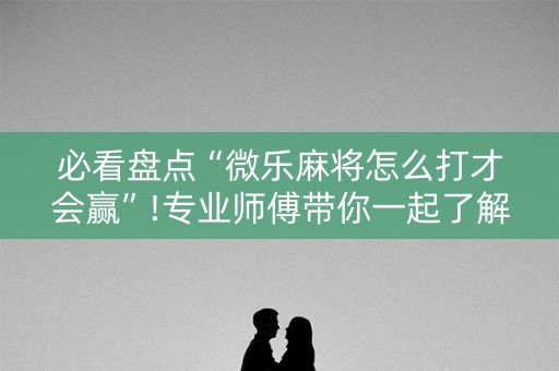 必看盘点“微乐麻将怎么打才会赢”!专业师傅带你一起了解（详细教程）-抖音