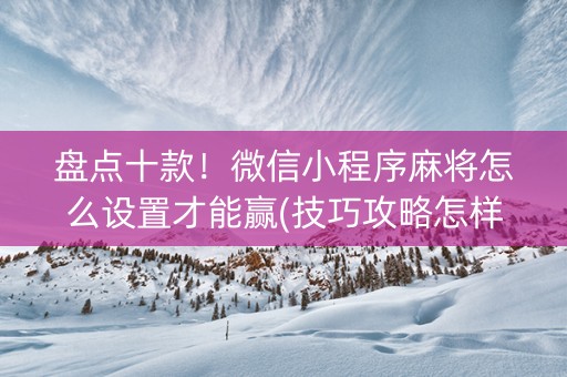 盘点十款！微信小程序麻将怎么设置才能赢(技巧攻略怎样拿好牌)