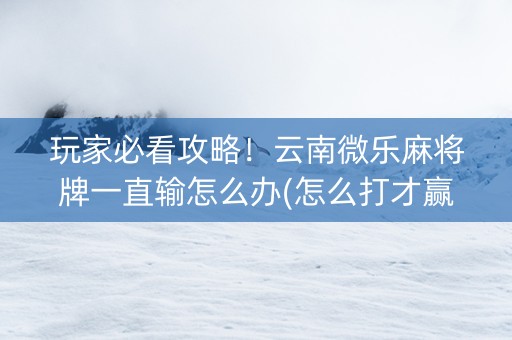 玩家必看攻略！云南微乐麻将牌一直输怎么办(怎么打才赢)