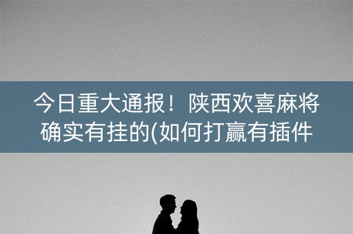 今日重大通报！陕西欢喜麻将确实有挂的(如何打赢有插件吗)