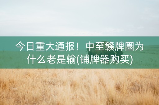 今日重大通报！中至赣牌圈为什么老是输(铺牌器购买)