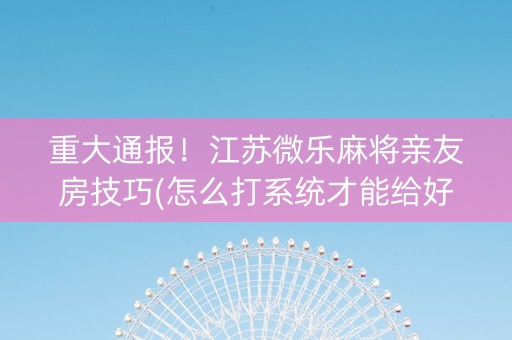 重大通报！江苏微乐麻将亲友房技巧(怎么打系统才能给好牌)