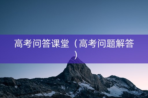 高考问答课堂（高考问题解答）