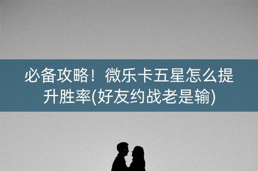 必备攻略！微乐卡五星怎么提升胜率(好友约战老是输)